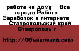 работа на дому  - Все города Работа » Заработок в интернете   . Ставропольский край,Ставрополь г.